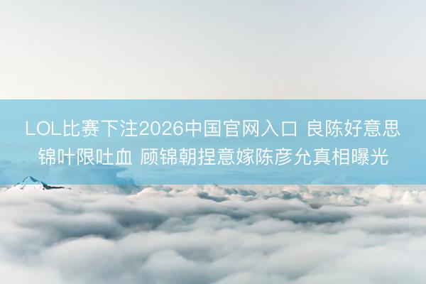LOL比赛下注2026中国官网入口 良陈好意思锦叶限吐血 顾锦朝捏意嫁陈彦允真相曝光