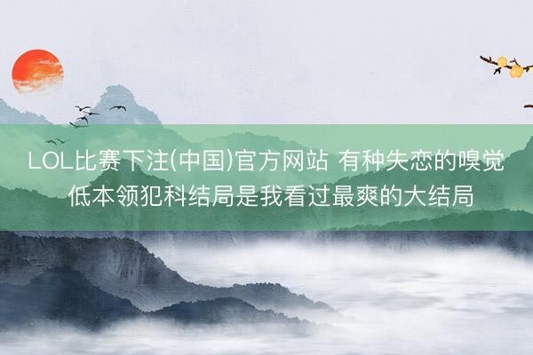LOL比赛下注(中国)官方网站 有种失恋的嗅觉 低本领犯科结局是我看过最爽的大结局