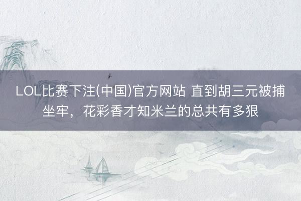 LOL比赛下注(中国)官方网站 直到胡三元被捕坐牢，花彩香才知米兰的总共有多狠