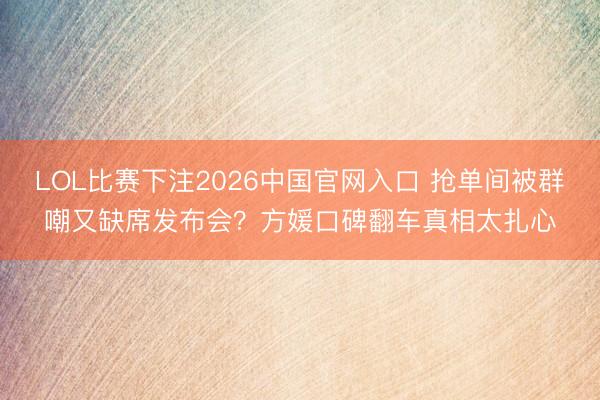 LOL比赛下注2026中国官网入口 抢单间被群嘲又缺席发布会？方媛口碑翻车真相太扎心