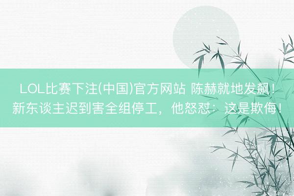 LOL比赛下注(中国)官方网站 陈赫就地发飙！新东谈主迟到害全组停工，他怒怼：这是欺侮！