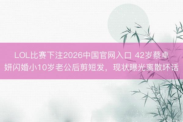 LOL比赛下注2026中国官网入口 42岁蔡卓妍闪婚小10岁老公后剪短发,现状曝光离散坏话