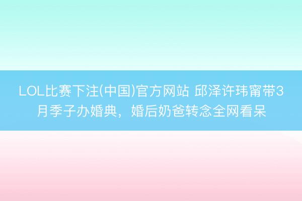 LOL比赛下注(中国)官方网站 邱泽许玮甯带3月季子办婚典，婚后奶爸转念全网看呆