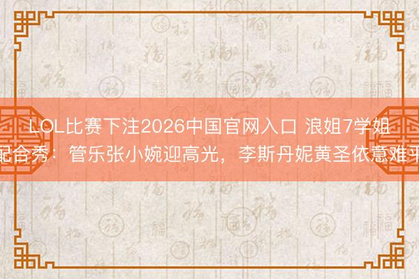 LOL比赛下注2026中国官网入口 浪姐7学姐配合秀:管乐张小婉迎高光,李斯丹妮黄圣依意难平