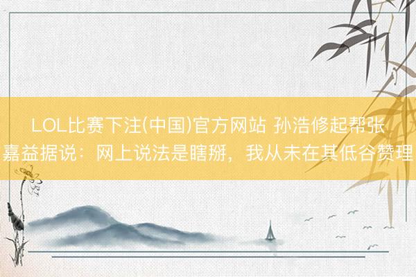 LOL比赛下注(中国)官方网站 孙浩修起帮张嘉益据说：网上说法是瞎掰，我从未在其低谷赞理