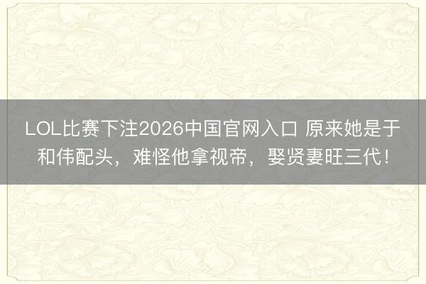 LOL比赛下注2026中国官网入口 原来她是于和伟配头,难怪他拿视帝,娶贤妻旺三代!