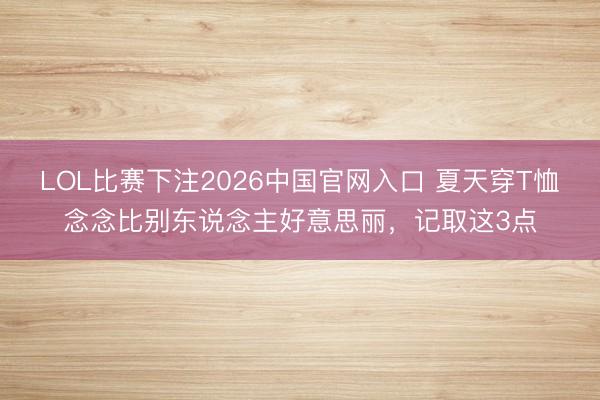 LOL比赛下注2026中国官网入口 夏天穿T恤念念比别东说念主好意思丽，记取这3点