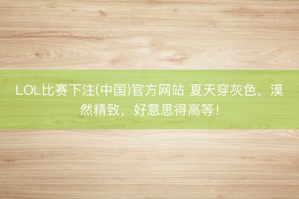 LOL比赛下注(中国)官方网站 夏天穿灰色，漠然精致，好意思得高等！