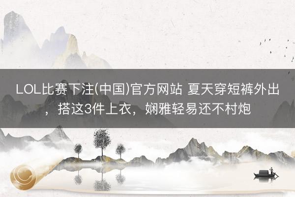 LOL比赛下注(中国)官方网站 夏天穿短裤外出，搭这3件上衣，娴雅轻易还不村炮