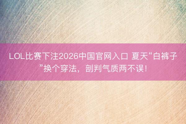 LOL比赛下注2026中国官网入口 夏天“白裤子”换个穿法，剖判气质两不误！