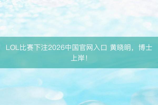 LOL比赛下注2026中国官网入口 黄晓明，博士上岸！
