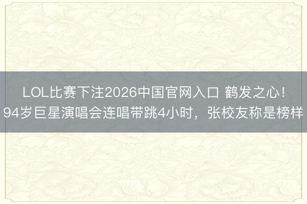 LOL比赛下注2026中国官网入口 鹤发之心！94岁巨星演唱会连唱带跳4小时，张校友称是榜样