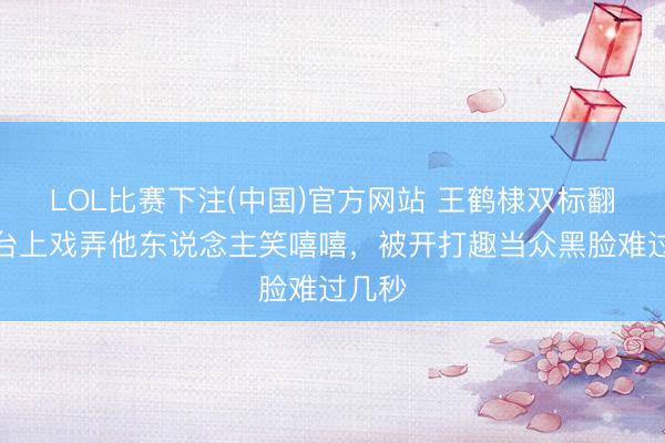LOL比赛下注(中国)官方网站 王鹤棣双标翻车!台上戏弄他东说念主笑嘻嘻,被开打趣当众黑脸难过几秒