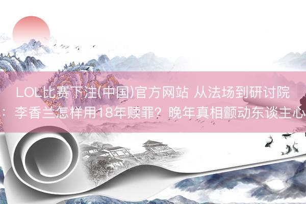LOL比赛下注(中国)官方网站 从法场到研讨院：李香兰怎样用18年赎罪？晚年真相颤动东谈主心