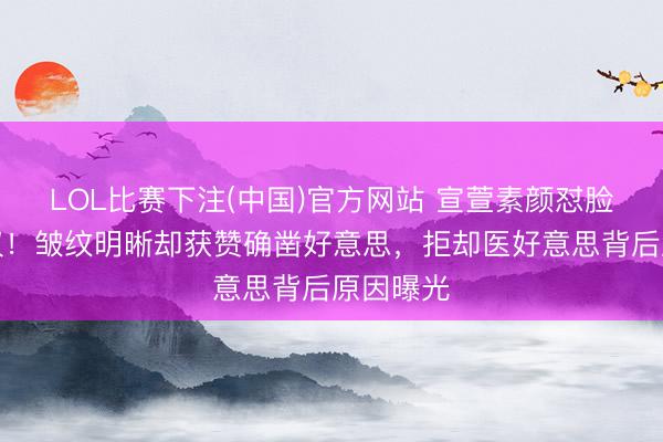 LOL比赛下注(中国)官方网站 宣萱素颜怼脸拍引热议!皱纹明晰却获赞确凿好意思,拒却医好意思背后原因曝光