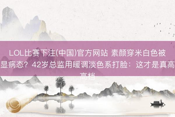 LOL比赛下注(中国)官方网站 素颜穿米白色被说显病态?42岁总监用暖调淡色系打脸:这才是真高档