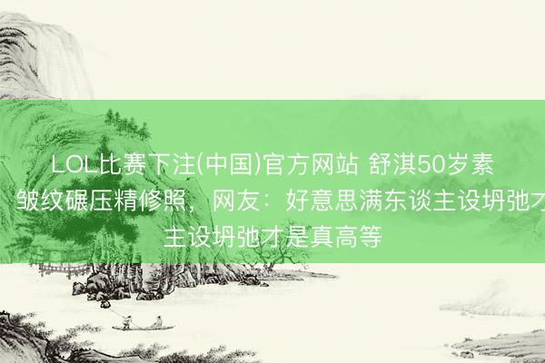 LOL比赛下注(中国)官方网站 舒淇50岁素颜怼脸拍!皱纹碾压精修照,网友:好意思满东谈主设坍弛才是真高等