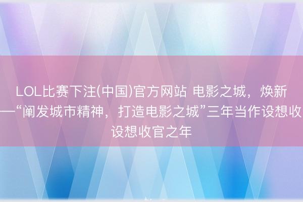 LOL比赛下注(中国)官方网站 电影之城,焕新动身——“阐发城市精神,打造电影之城”三年当作设想收官之年