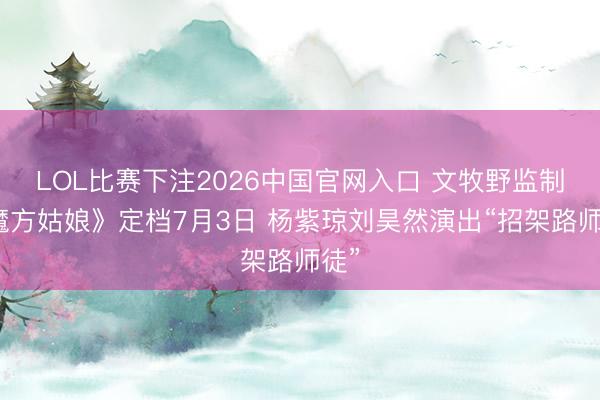 LOL比赛下注2026中国官网入口 文牧野监制《魔方姑娘》定档7月3日 杨紫琼刘昊然演出“招架路师徒”