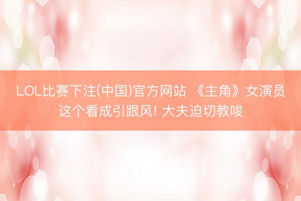 LOL比赛下注(中国)官方网站 《主角》女演员这个看成引跟风! 大夫迫切教唆