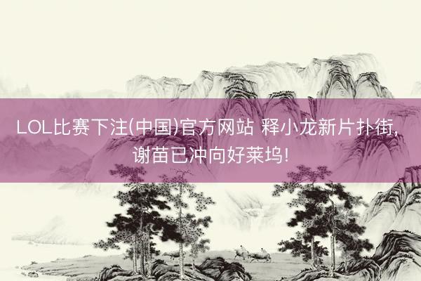 LOL比赛下注(中国)官方网站 释小龙新片扑街， 谢苗已冲向好莱坞!
