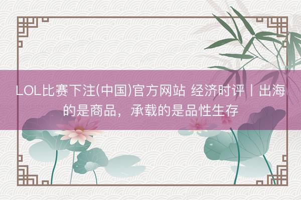LOL比赛下注(中国)官方网站 经济时评丨出海的是商品，承载的是品性生存