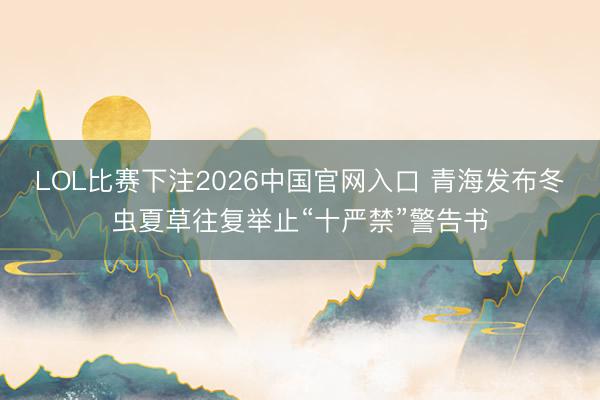 LOL比赛下注2026中国官网入口 青海发布冬虫夏草往复举止“十严禁”警告书