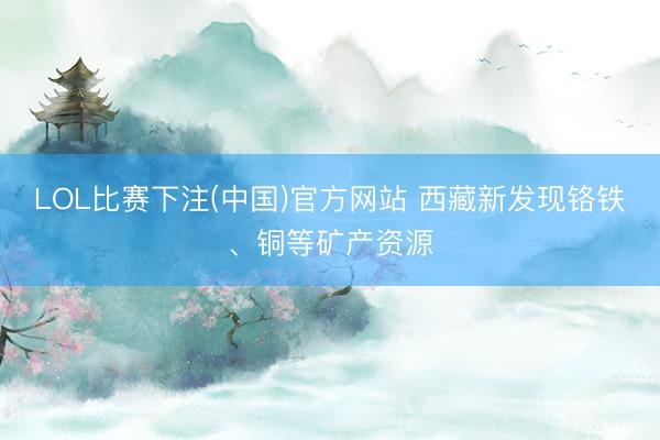 LOL比赛下注(中国)官方网站 西藏新发现铬铁、铜等矿产资源