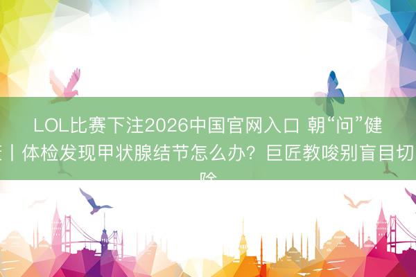 LOL比赛下注2026中国官网入口 朝“问”健康丨体检发现甲状腺结节怎么办？巨匠教唆别盲目切除