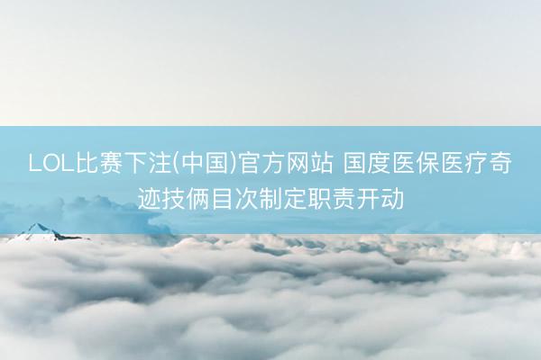 LOL比赛下注(中国)官方网站 国度医保医疗奇迹技俩目次制定职责开动