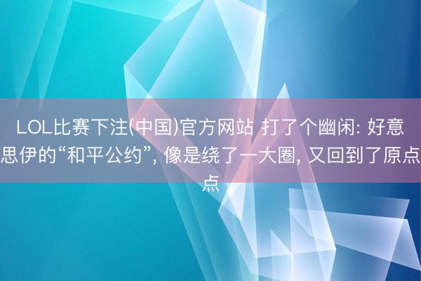 LOL比赛下注(中国)官方网站 打了个幽闲: 好意思伊的“和平公约”， 像是绕了一大圈， 又回到了原点