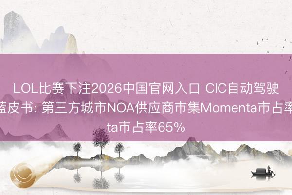 LOL比赛下注2026中国官网入口 CIC自动驾驶行业蓝皮书: 第三方城市NOA供应商市集Momenta市占率65%