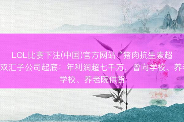 LOL比赛下注(中国)官方网站 “猪肉抗生素超标38倍”双汇子公司起底：年利润超七千万，曾向学校、养老院供货