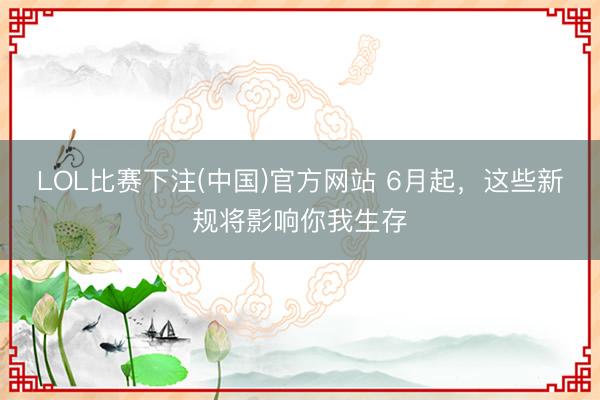 LOL比赛下注(中国)官方网站 6月起，这些新规将影响你我生存