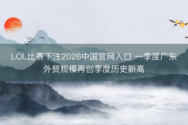 LOL比赛下注2026中国官网入口 一季度广东外贸规模再创季度历史新高