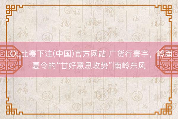 LOL比赛下注(中国)官方网站 广货行寰宇，岭南夏令的“甘好意思攻势”|南岭东风