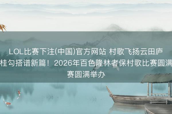 LOL比赛下注(中国)官方网站 村歌飞扬云田庐,粤桂勾搭谱新篇!2026年百色隆林者保村歌比赛圆满举办