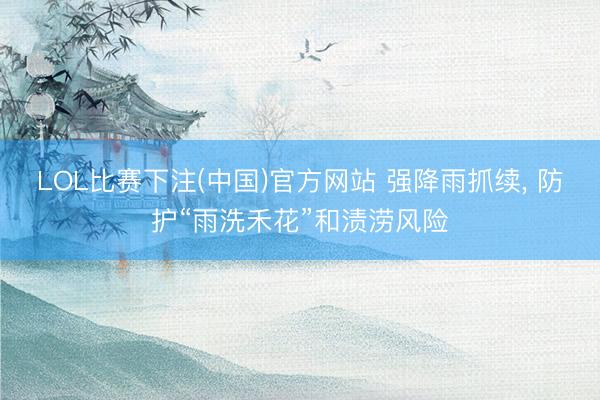 LOL比赛下注(中国)官方网站 强降雨抓续， 防护“雨洗禾花”和渍涝风险