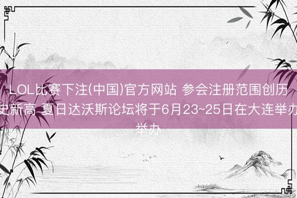 LOL比赛下注(中国)官方网站 参会注册范围创历史新高 夏日达沃斯论坛将于6月23~25日在大连举办