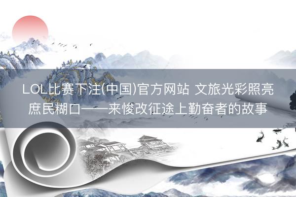 LOL比赛下注(中国)官方网站 文旅光彩照亮庶民糊口——来悛改征途上勤奋者的故事