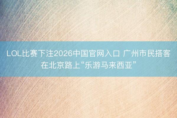 LOL比赛下注2026中国官网入口 广州市民搭客在北京路上“乐游马来西亚”