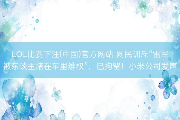 LOL比赛下注(中国)官方网站 网民训斥“雷军被东谈主堵在车里维权”,已拘留!小米公司发声