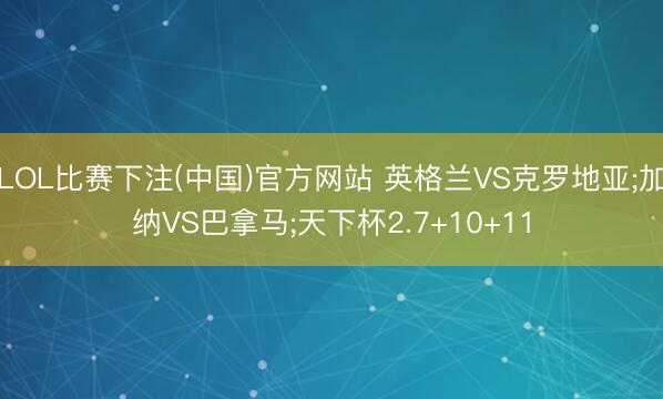 LOL比赛下注(中国)官方网站 英格兰VS克罗地亚;加纳VS巴拿马;天下杯2.7+10+11