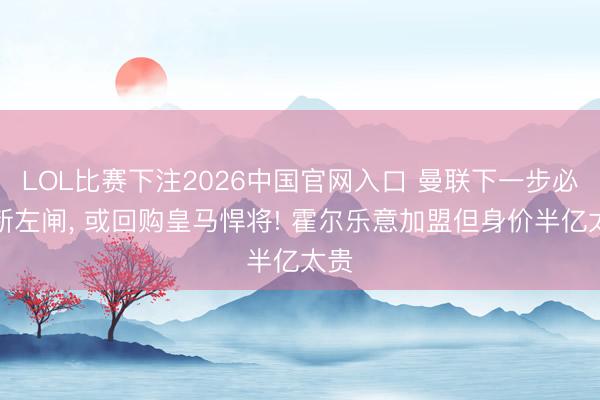LOL比赛下注2026中国官网入口 曼联下一步必签新左闸， 或回购皇马悍将! 霍尔乐意加盟但身价半亿太贵