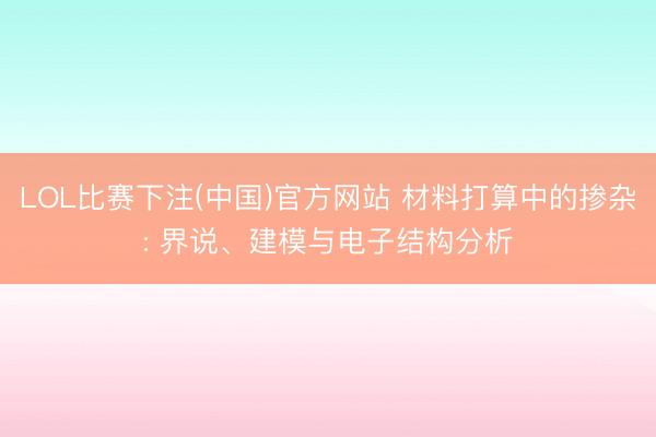 LOL比赛下注(中国)官方网站 材料打算中的掺杂: 界说、建模与电子结构分析